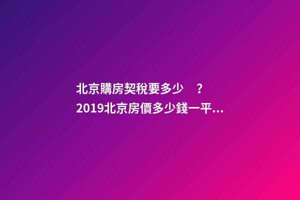 北京購房契稅要多少？2019北京房價多少錢一平？【最新消息】